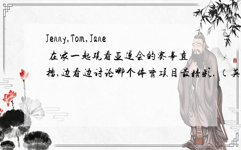 Jenny,Tom,Jane 在家一起观看亚运会的赛事直播,边看边讨论哪个体育项目最精彩. （英语情景剧）