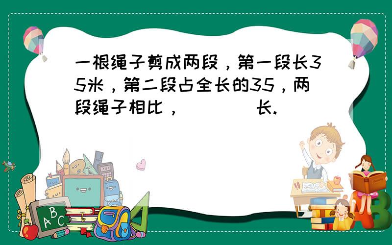 一根绳子剪成两段，第一段长35米，第二段占全长的35，两段绳子相比，（　　）长.