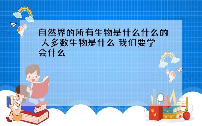 自然界的所有生物是什么什么的 大多数生物是什么 我们要学会什么