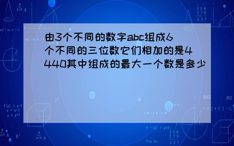 由3个不同的数字abc组成6个不同的三位数它们相加的是4440其中组成的最大一个数是多少