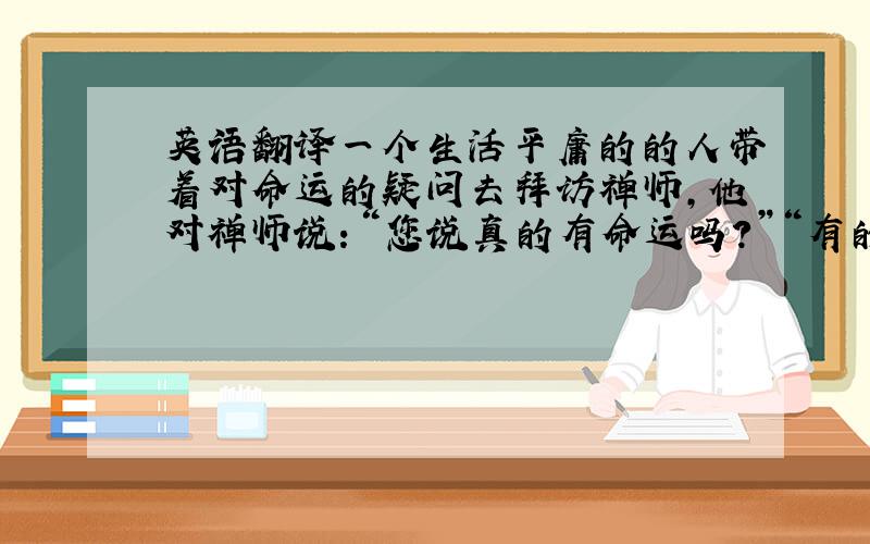 英语翻译一个生活平庸的的人带着对命运的疑问去拜访禅师,他对禅师说：“您说真的有命运吗?”“有的.”禅师回答.“是不是我的