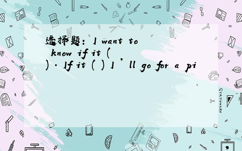 选择题： I want to know if it ( ) . If it ( ) I ' ll go for a pi