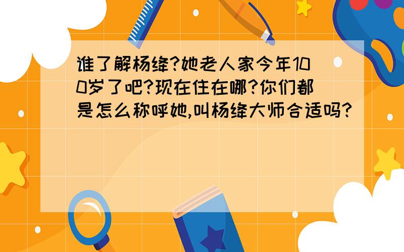 谁了解杨绛?她老人家今年100岁了吧?现在住在哪?你们都是怎么称呼她,叫杨绛大师合适吗?