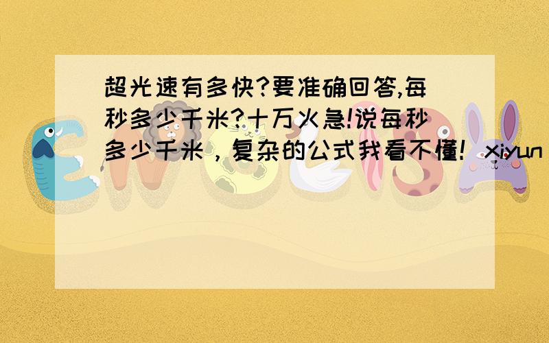 超光速有多快?要准确回答,每秒多少千米?十万火急!说每秒多少千米，复杂的公式我看不懂！xiyun 但我看不懂，你能不能直