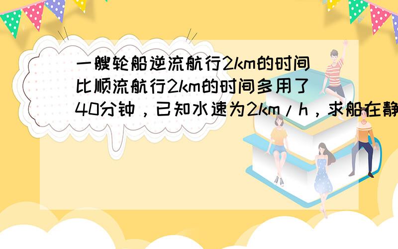 一艘轮船逆流航行2km的时间比顺流航行2km的时间多用了40分钟，已知水速为2km/h，求船在静水中的速度？设船在静水中