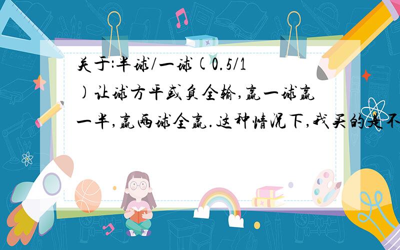 关于:半球/一球(0.5/1)让球方平或负全输,赢一球赢一半,赢两球全赢.这种情况下,我买的是不让球方!