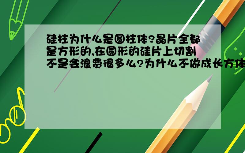 硅柱为什么是圆柱体?晶片全都是方形的,在圆形的硅片上切割不是会浪费很多么?为什么不做成长方体?