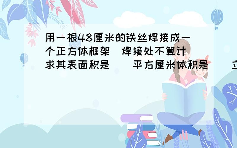 用一根48厘米的铁丝焊接成一个正方体框架（焊接处不算计）求其表面积是（）平方厘米体积是（）立方厘米