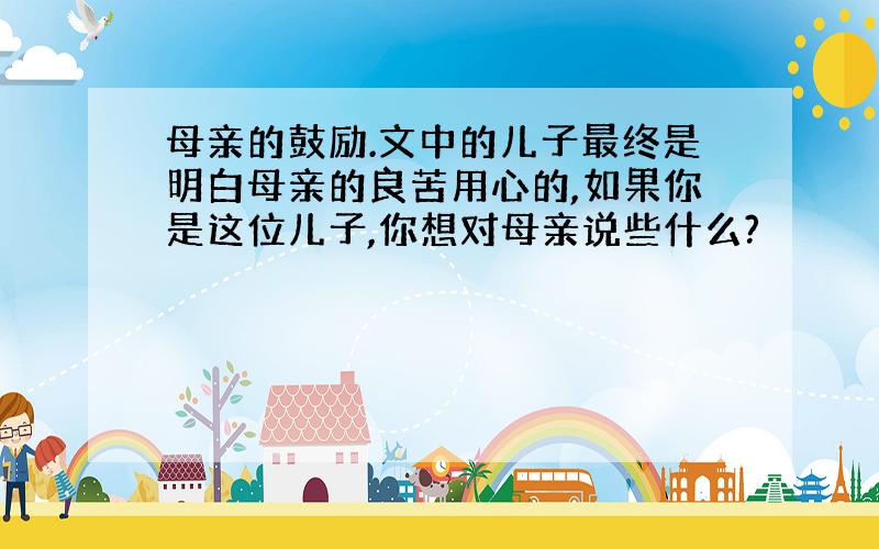 母亲的鼓励.文中的儿子最终是明白母亲的良苦用心的,如果你是这位儿子,你想对母亲说些什么?