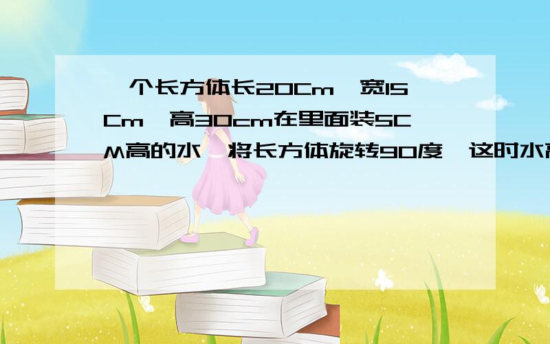 一个长方体长20Cm,宽15Cm,高30cm在里面装5CM高的水,将长方体旋转90度,这时水高多少厘米?