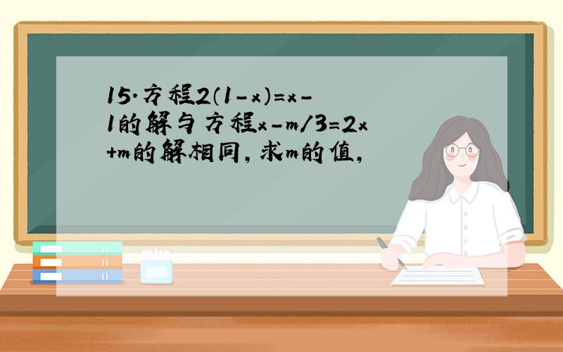 15.方程2（1-x）=x-1的解与方程x-m/3=2x+m的解相同,求m的值,