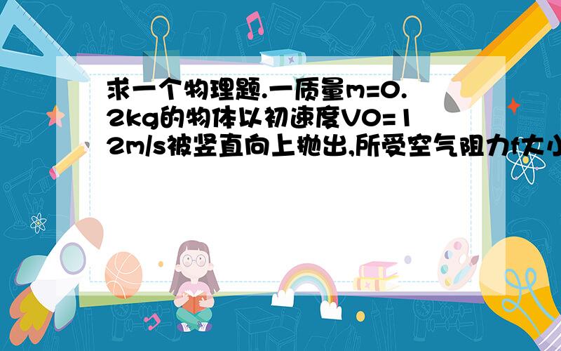 求一个物理题.一质量m=0.2kg的物体以初速度V0=12m/s被竖直向上抛出,所受空气阻力f大小恒为0.4N,取g=1