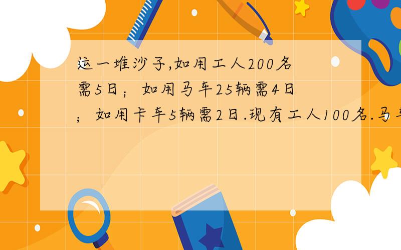 运一堆沙子,如用工人200名需5日；如用马车25辆需4日；如用卡车5辆需2日.现有工人100名.马车10辆,卡车2