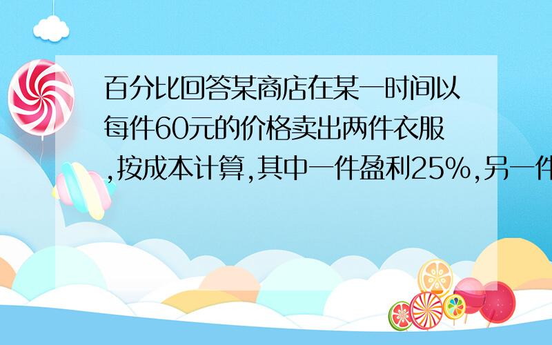 百分比回答某商店在某一时间以每件60元的价格卖出两件衣服,按成本计算,其中一件盈利25%,另一件亏损25%,卖出两件衣服