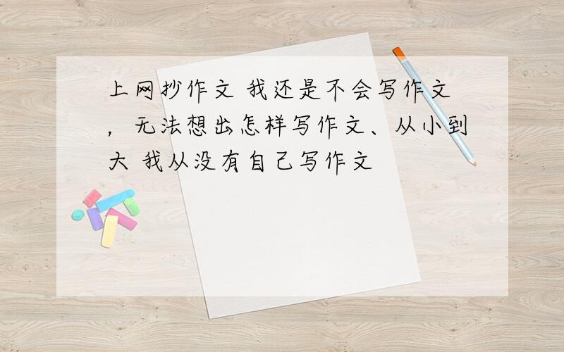 上网抄作文 我还是不会写作文，无法想出怎样写作文、从小到大 我从没有自己写作文