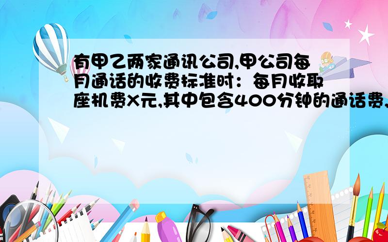 有甲乙两家通讯公司,甲公司每月通话的收费标准时：每月收取座机费X元,其中包含400分钟的通话费,超过400