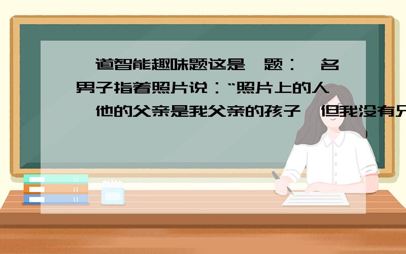 一道智能趣味题这是一题：一名男子指着照片说：“照片上的人,他的父亲是我父亲的孩子,但我没有兄弟,也没有儿子.”这名男子与