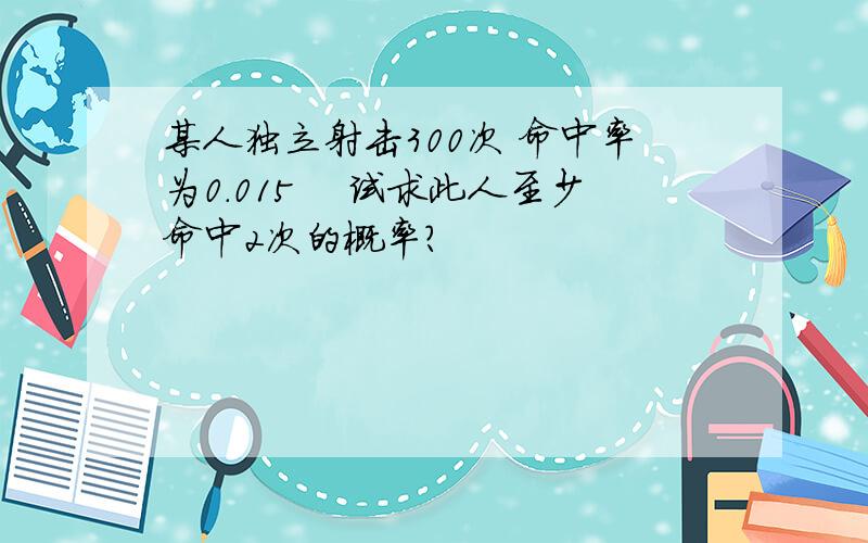 某人独立射击300次 命中率为0.015　 试求此人至少命中2次的概率?