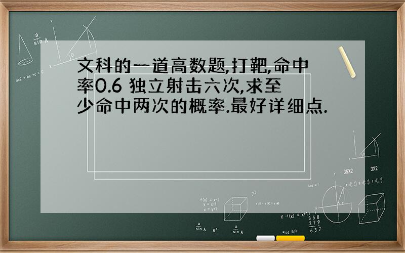 文科的一道高数题,打靶,命中率0.6 独立射击六次,求至少命中两次的概率.最好详细点.