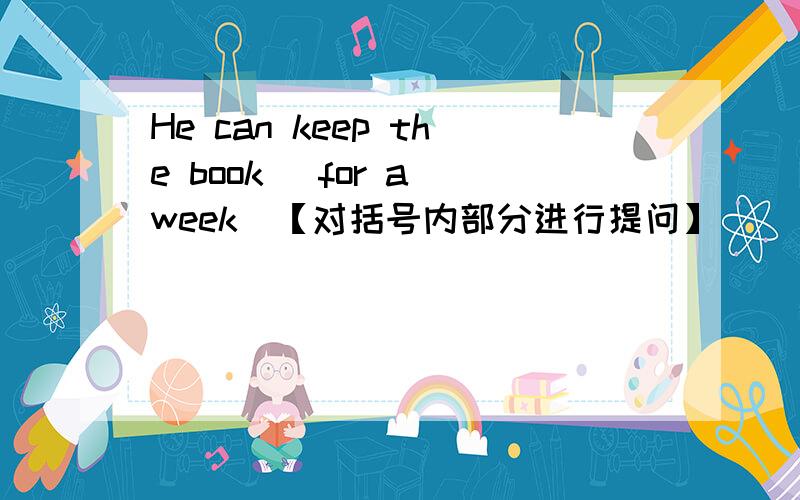 He can keep the book （for a week)【对括号内部分进行提问】 ___