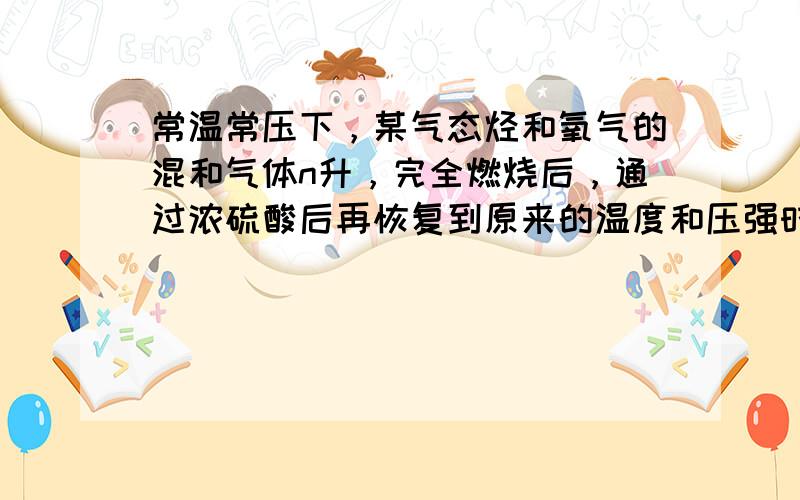 常温常压下，某气态烃和氧气的混和气体n升，完全燃烧后，通过浓硫酸后再恢复到原来的温度和压强时，得到n2升的混和气体.假设