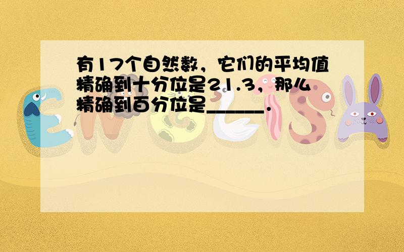 有17个自然数，它们的平均值精确到十分位是21.3，那么精确到百分位是______．