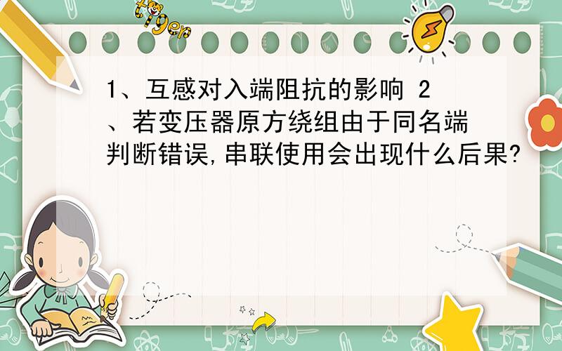 1、互感对入端阻抗的影响 2、若变压器原方绕组由于同名端判断错误,串联使用会出现什么后果?