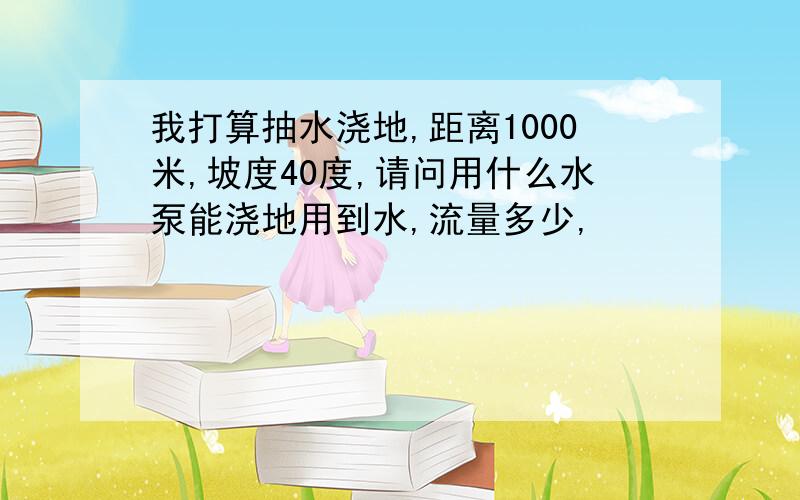 我打算抽水浇地,距离1000米,坡度40度,请问用什么水泵能浇地用到水,流量多少,