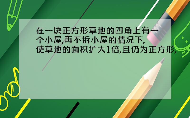 在一块正方形草地的四角上有一个小屋,再不拆小屋的情况下,使草地的面积扩大1倍,且仍为正方形,