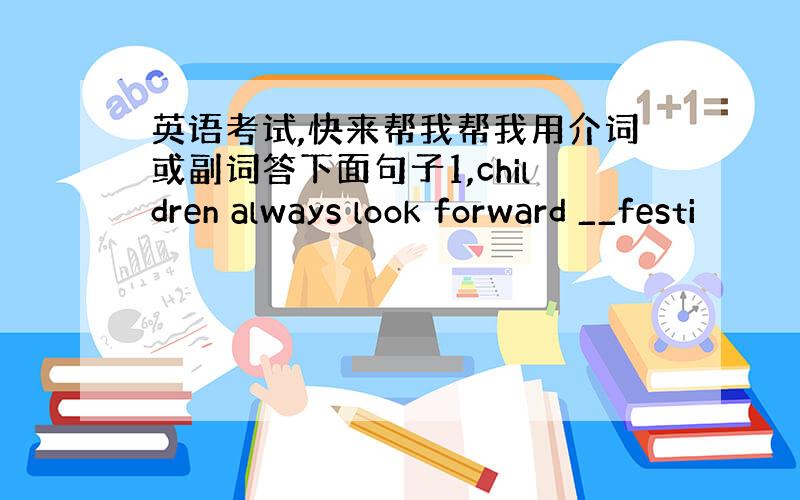 英语考试,快来帮我帮我用介词或副词答下面句子1,children always look forward __festi