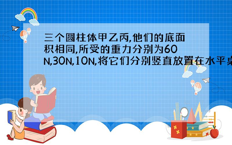 三个圆柱体甲乙丙,他们的底面积相同,所受的重力分别为60N,30N,10N,将它们分别竖直放置在水平桌面上,比较