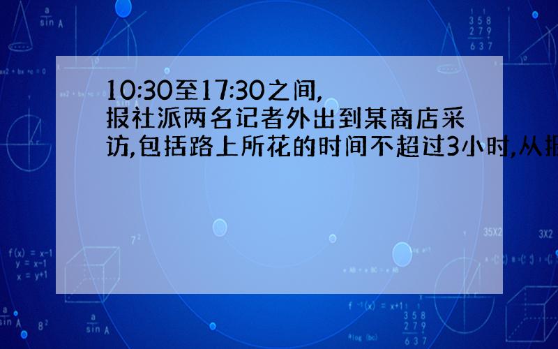 10:30至17:30之间,报社派两名记者外出到某商店采访,包括路上所花的时间不超过3小时,从报社到此商店往返各用了30