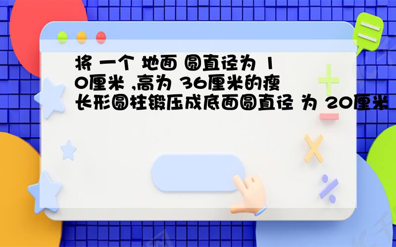 将 一个 地面 圆直径为 10厘米 ,高为 36厘米的瘦长形圆柱锻压成底面圆直径 为 20厘米