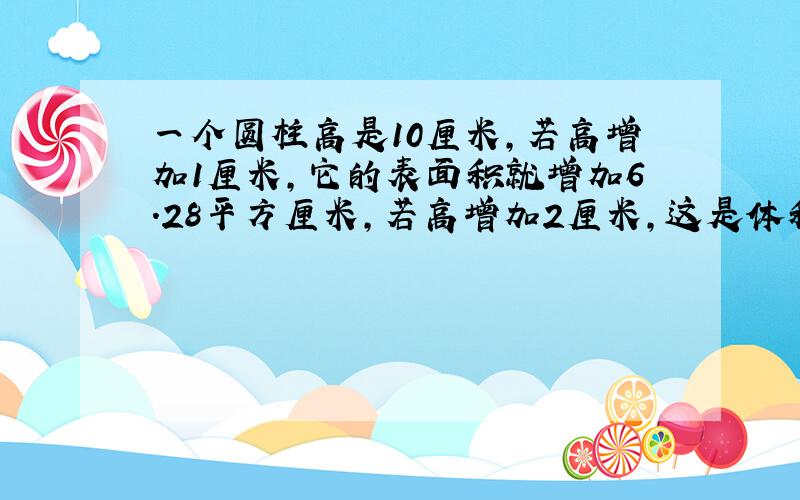 一个圆柱高是10厘米,若高增加1厘米,它的表面积就增加6.28平方厘米,若高增加2厘米,这是体积是?