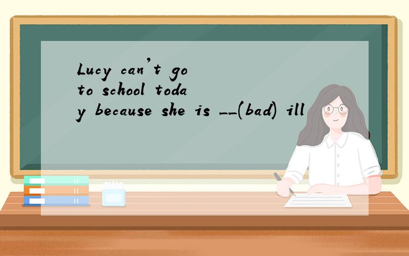 Lucy can't go to school today because she is __(bad) ill