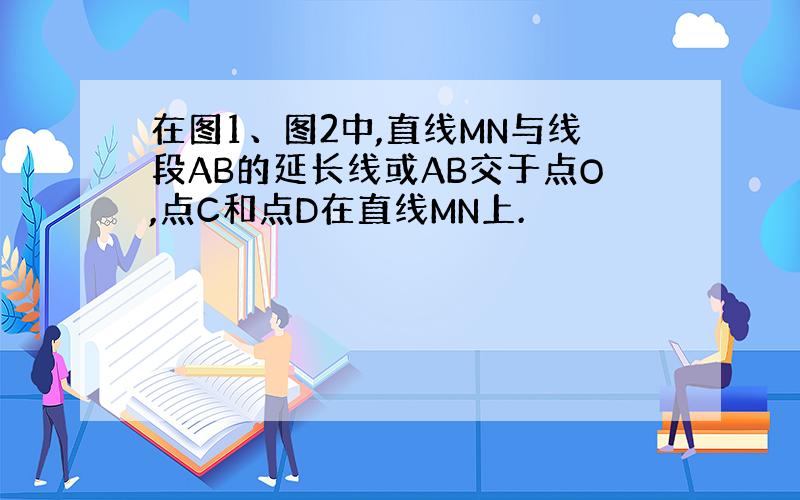 在图1、图2中,直线MN与线段AB的延长线或AB交于点O,点C和点D在直线MN上.