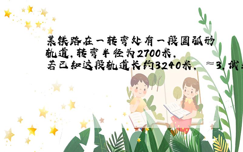 某铁路在一转弯处有一段圆弧形轨道,转弯半径为2700米,若已知这段轨道长约3240米,╥≈3,试求铁路在这一段转弯的角度