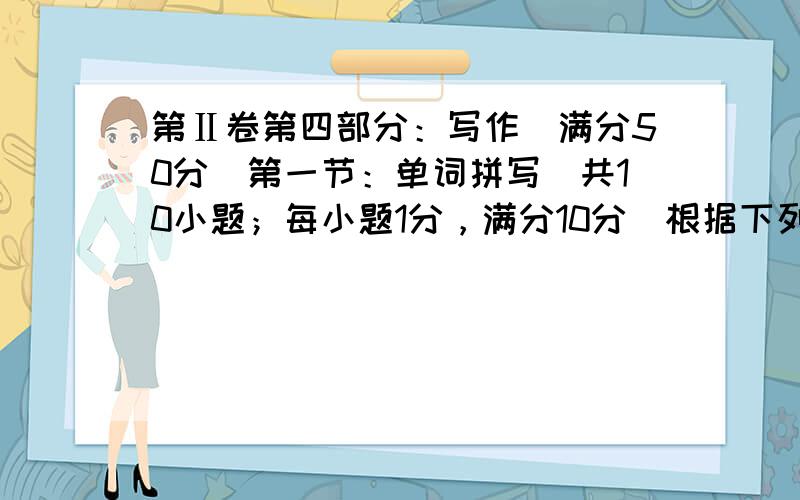 第Ⅱ卷第四部分：写作（满分50分）第一节：单词拼写（共10小题；每小题1分，满分10分）根据下列句子及所给单词的首字母，