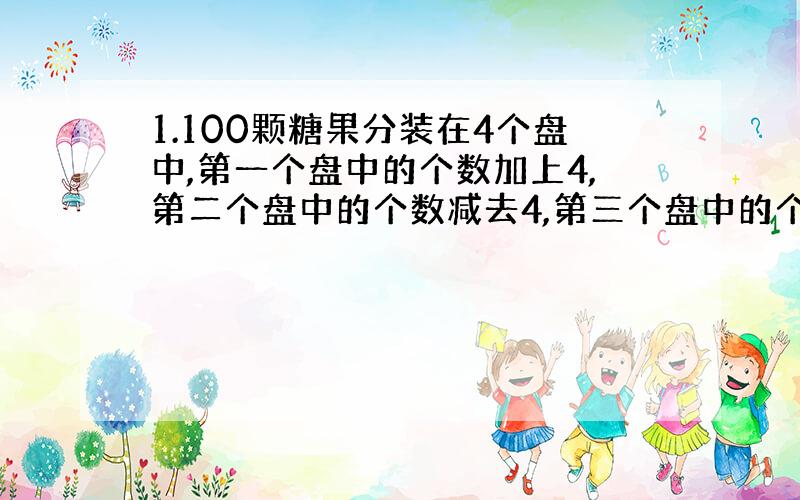 1.100颗糖果分装在4个盘中,第一个盘中的个数加上4,第二个盘中的个数减去4,第三个盘中的个数乘以四,第四个盘中的个数