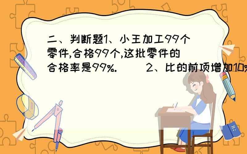 二、判断题1、小王加工99个零件,合格99个,这批零件的合格率是99%.（ ）2、比的前项增加10%,要使比值不变,后项