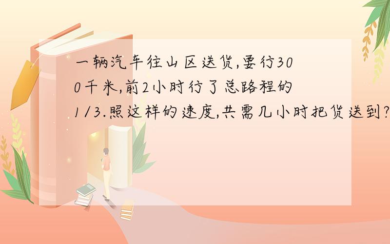 一辆汽车往山区送货,要行300千米,前2小时行了总路程的1/3.照这样的速度,共需几小时把货送到?