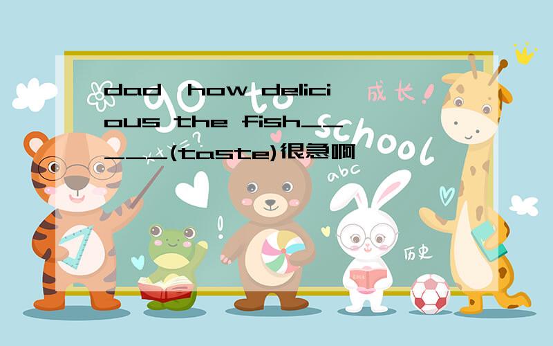 dad,how delicious the fish_____(taste)很急啊