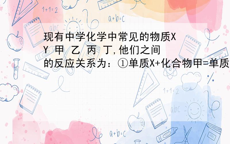 现有中学化学中常见的物质X Y 甲 乙 丙 丁,他们之间的反应关系为：①单质X+化合物甲=单质Y+化合物乙②单质Y+化合