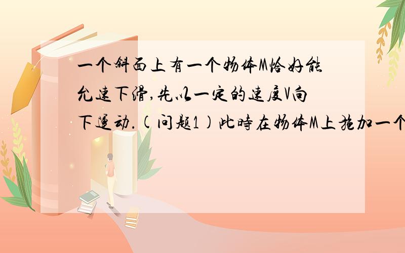 一个斜面上有一个物体M恰好能允速下滑,先以一定的速度V向下运动.(问题1)此时在物体M上施加一个垂直水平面的力F1,此时