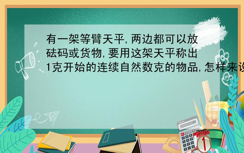 有一架等臂天平,两边都可以放砝码或货物,要用这架天平称出1克开始的连续自然数克的物品,怎样来设计它的砝码,才能使砝码个数