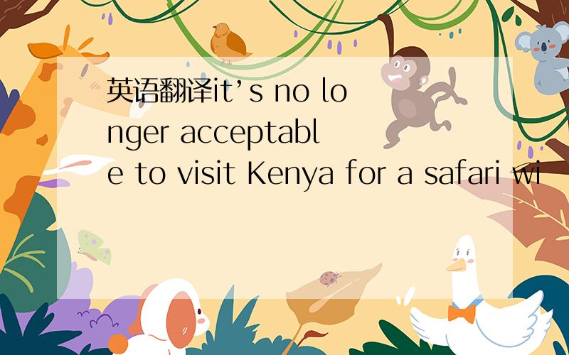 英语翻译it’s no longer acceptable to visit Kenya for a safari wi