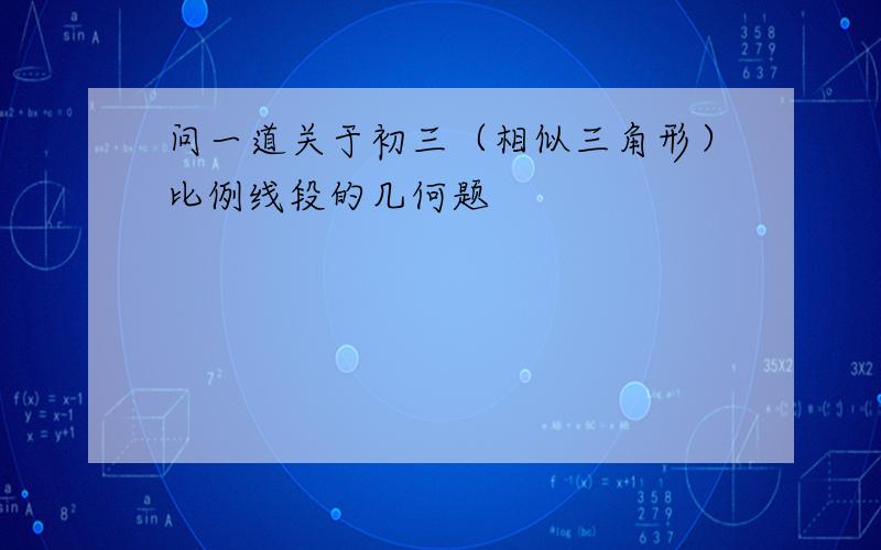 问一道关于初三（相似三角形）比例线段的几何题