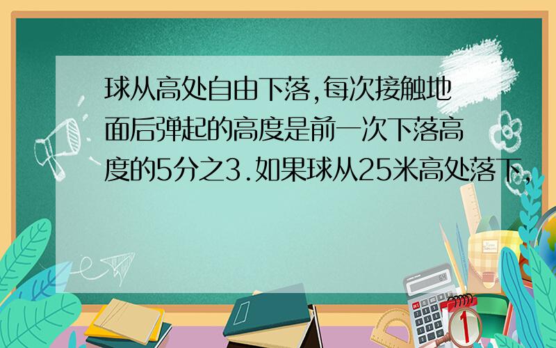 球从高处自由下落,每次接触地面后弹起的高度是前一次下落高度的5分之3.如果球从25米高处落下,