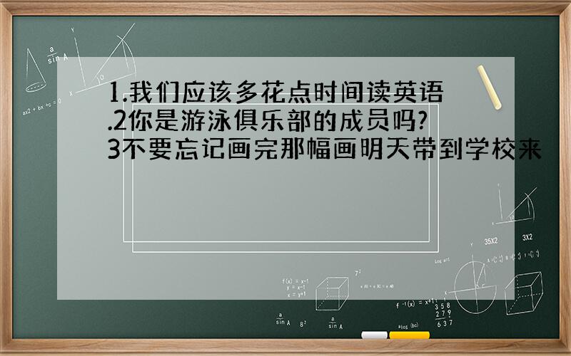 1.我们应该多花点时间读英语.2你是游泳俱乐部的成员吗?3不要忘记画完那幅画明天带到学校来