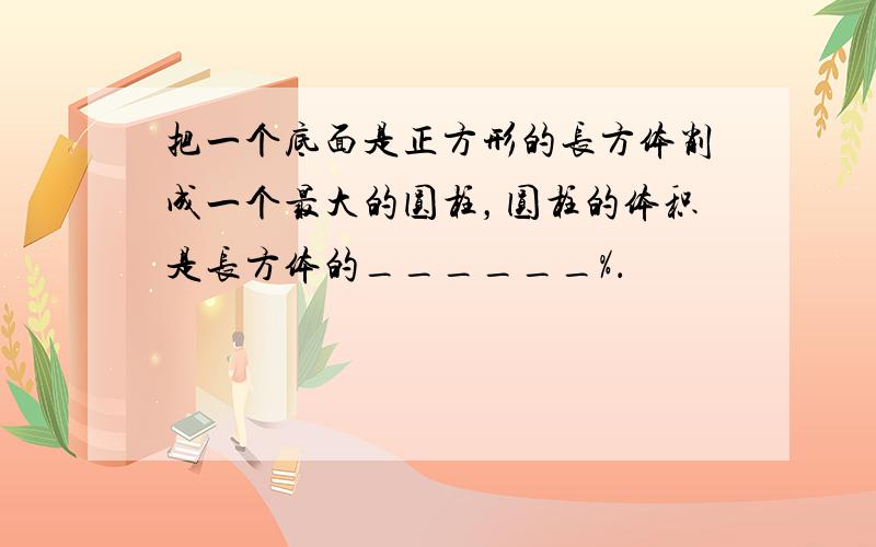 把一个底面是正方形的长方体削成一个最大的圆柱，圆柱的体积是长方体的______%．